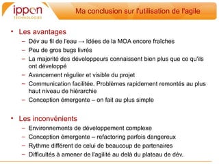 Ma conclusion sur l'utilisation de l'agile

• Les avantages
   – Dév au fil de l'eau → Idées de la MOA encore fraiches
   – Peu de gros bugs livrés
   – La majorité des développeurs connaissent bien plus que ce qu'ils
     ont développé
   – Avancement régulier et visible du projet
   – Communication facilitée. Problemes rapidement remontés au plus
     haut niveau de hiérarchie
   – Conception émergente – on fait au plus simple


• Les inconvénients
   –   Environnements de développement complexe
   –   Conception émergente – refactoring parfois dangereux
   –   Rythme différent de celui de beaucoup de partenaires
   –   Difficultés a amener de l'agilité au dela du plateau de dév.
 