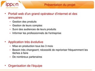 Présentation du projet

• Portail web d'un grand opérateur d'internet et des
  annuaires
   –   Gestion des produits
   –   Gestion de leurs comptes
   –   Suivi des audiences de leurs produits
   –   Informer les professionnels de l'entreprise


• Application tres évolutive
   – Mise en production tous les 3 mois
   – Besoin tres changeant; nécessité de reprioriser fréquemment les
     tâches a faire
   – De nombreux partenaires


• Organisation de l'équipe
 