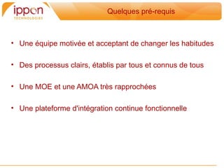 Quelques pré-requis



• Une équipe motivée et acceptant de changer les habitudes

• Des processus clairs, établis par tous et connus de tous

• Une MOE et une AMOA tres rapprochées

• Une plateforme d'intégration continue fonctionnelle
 