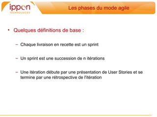 Les phases du mode agile



• Quelques définitions de base :

   – Chaque livraison en recette est un sprint


   – Un sprint est une succession de n itérations


   – Une itération débute par une présentation de User Stories et se
     termine par une rétrospective de l'itération
 