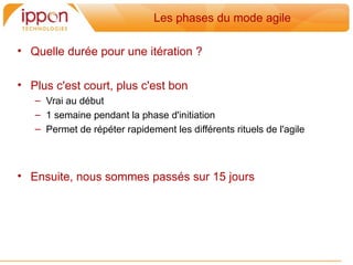 Les phases du mode agile

• Quelle durée pour une itération ?

• Plus c'est court, plus c'est bon
   – Vrai au début
   – 1 semaine pendant la phase d'initiation
   – Permet de répéter rapidement les différents rituels de l'agile



• Ensuite, nous sommes passés sur 15 jours
 