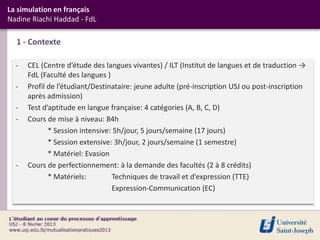 La simulation en français
Nadine Riachi Haddad - FdL

  1 - Contexte

  -   CEL (Centre d’étude des langues vivantes) / ILT (Institut de langues et de traduction →
      FdL (Faculté des langues )
  -   Profil de l’étudiant/Destinataire: jeune adulte (pré-inscription USJ ou post-inscription
      après admission)
  -   Test d’aptitude en langue française: 4 catégories (A, B, C, D)
  -   Cours de mise à niveau: 84h
             * Session intensive: 5h/jour, 5 jours/semaine (17 jours)
             * Session extensive: 3h/jour, 2 jours/semaine (1 semestre)
             * Matériel: Evasion
  -   Cours de perfectionnement: à la demande des facultés (2 à 8 crédits)
             * Matériels:        Techniques de travail et d’expression (TTE)
                                 Expression-Communication (EC)
 