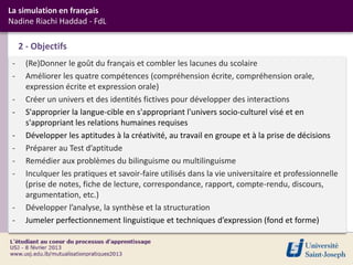 La simulation en français
Nadine Riachi Haddad - FdL

     2 - Objectifs
 -    (Re)Donner le goût du français et combler les lacunes du scolaire
 -    Améliorer les quatre compétences (compréhension écrite, compréhension orale,
      expression écrite et expression orale)
 -    Créer un univers et des identités fictives pour développer des interactions
 -    S'approprier la langue-cible en s'appropriant l'univers socio-culturel visé et en
      s'appropriant les relations humaines requises
 -    Développer les aptitudes à la créativité, au travail en groupe et à la prise de décisions
 -    Préparer au Test d’aptitude
 -    Remédier aux problèmes du bilinguisme ou multilinguisme
 -    Inculquer les pratiques et savoir-faire utilisés dans la vie universitaire et professionnelle
      (prise de notes, fiche de lecture, correspondance, rapport, compte-rendu, discours,
      argumentation, etc.)
 -    Développer l’analyse, la synthèse et la structuration
 -    Jumeler perfectionnement linguistique et techniques d’expression (fond et forme)
 