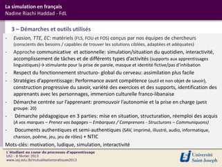 La simulation en français
Nadine Riachi Haddad - FdL

    3 – Démarches et outils utilisés
-   Evasion, TTE, EC: matériels (FLS, FOU et FOS) conçus par nos équipes de chercheurs
    (conscients des besoins / capables de trouver les solutions ciblées, adaptées et adéquates)
-   Approche communicative et actionnelle: simulation/situation du quotidien, interactivité,
    accomplissement de tâches et de différents types d’activités (supports aux apprentissages
    linguistiques)→ stimulante pour la prise de parole, masque et identité fictive/pas d’inhibation
-   Respect du fonctionnement structuro- global du cerveau: assimilation plus facile
-   Stratégies d’apprentissage: Performance avant compétence (outil et non objet de savoir),
    construction progressive du savoir, variété des exercices et des supports, identification des
    apprenants avec les personnages, immersion culturelle franco-libanaise
-   Démarche centrée sur l’apprenant: promouvoir l’autonomie et la prise en charge (petit
    groupe: 20)
-    Démarche pédagogique en 3 parties: mise en situation, structuration, réemploi des acquis
    (A vos marques – Prenez vos bagages – Embarquez / Comprenons - Structurons – Communiquons)
-  Documents authentiques et semi-authentiques (SAV, imprimé, illustré, audio, informatique,
  chanson, poême, jeu, jeu de rôles) + NTIC
Mots-clés: motivation, ludique, simulation, interactivité
 