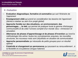 La simulation en français
Nadine Riachi Haddad - FdL


      4 – Evaluation
  -     Evaluation diagnostique, formative et sommative qui suit l’itinéraire de
        l’apprenant
  -     Enseignement ciblé qui prend en considération les besoins de l’apprenant
        (tâches à réaliser au sein d’un projet global)
  -     Approche fondée sur des situations, un environnement, des
        personnages…, le réel, qui permet de pratiquer toute la gamme d'échanges
        communicatifs et de créer l'univers complet d'un monde vécu→immersion et
        simulation
  -     Alternance de phases d'apprentissage et de phases d'invention qui rend la
        méthodologie très active: toutes les connaissances acquises, les nouvelles
        structures, les nouveaux mots sont (ré)utilisés en situation de communication
  -     Approche personnalisée qui nécessite de petits groupes pour un résultat
        optimal
  -     Créativité et changement en permanence qui poussent au renouvellement , à
        la flexibilité et à la patience (longue haleine!)
 