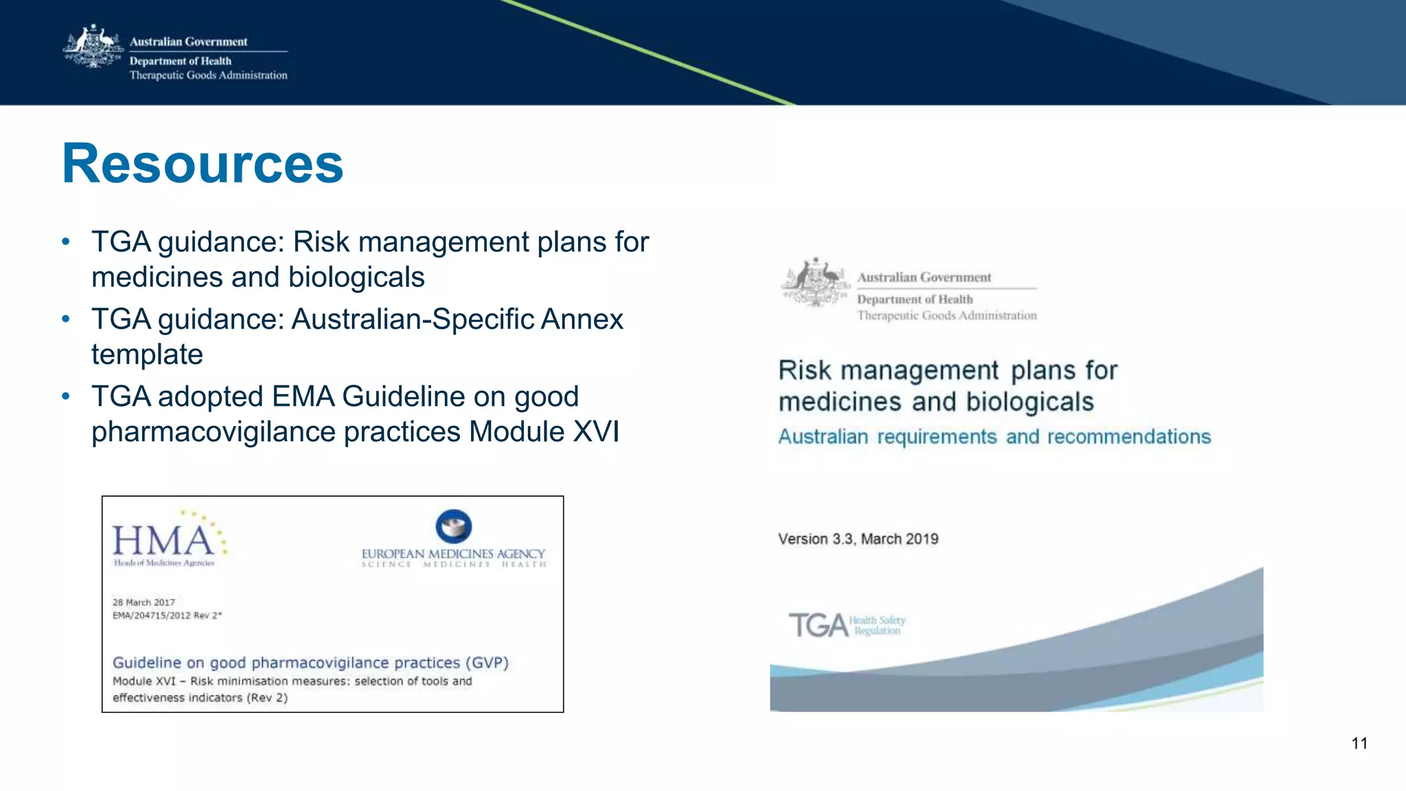 Resources
• TGA guidance: Risk management plans for
medicines and biologicals
• TGA guidance: Australian-Specific Annex
template
• TGA adopted EMA Guideline on good
pharmacovigilance practices Module XVI
11
 