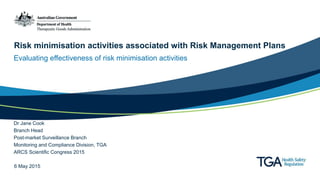 Risk minimisation activities associated with Risk Management Plans
Evaluating effectiveness of risk minimisation activities
Dr Jane Cook
Branch Head
Post-market Surveillance Branch
Monitoring and Compliance Division, TGA
ARCS Scientific Congress 2015
6 May 2015
 