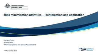 Risk minimisation activities – identification and application
Dr Jane Cook
Branch Head
Pharmacovigilance and Special Access Branch
11 November 2015
 