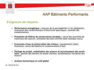 AAP Bâtiments Performants
Exigences de moyens
• Performance énergétique : mesures de la perméabilité à l’air obligatoire,
évaluation des consommations d’électricité spécifiques, contrôle des
consommations
• Promotion de filières de constructives durables : calcul des quantités de
matériaux bio-sourcés, utilisation des bois certifiés (bois exotique exclu)
• Economies d’eau et préservation des milieux : équipements hydro
économes, calcul des besoins et consommations d’eau
• Pilotage du projet, mobilisation des acteurs et accroissement des savoir-
faire : gestion des déchets en phase chantier, sensibilisation formation des
acteurs
• Analyse économique en coût global
GL / RM 28-09-2016
 