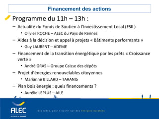 Collectivités locales
Financement des actions
Programme du 11h – 13h :
– Actualité du Fonds de Soutien à l’Investissement Local (FSIL)
• Olivier ROCHE – ALEC du Pays de Rennes
– Aides à la décision et appel à projets « Bâtiments performants »
• Guy LAURENT – ADEME
– Financement de la transition énergétique par les prêts « Croissance
verte »
• André GRAS – Groupe Caisse des dépôts
– Projet d’énergies renouvelables citoyennes
• Marianne BILLARD – TARANIS
– Plan bois énergie : quels financements ?
• Aurélie LEPLUS – AILE
 