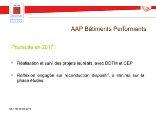 AAP Bâtiments Performants
Poursuite en 2017 :
• Réalisation et suivi des projets lauréats, avec DDTM et CEP
• Réflexion engagée sur reconduction dispositif, a minima sur la
phase études
GL / RM 28-09-2016
 