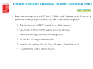 • Dans cette enveloppe de 20 Mds, 5 Mds sont réservés pour financer à
taux réduit vos projets contribuant à la transition écologique :
o Transports propres (TCSP, infrastructures ferroviaires…),
o Construction de bâtiments publics à énergie positive,
o Rénovation énergétique de bâtiments publics,
o Production d’énergies renouvelables
o Infrastructures de gestion de l’eau et travaux d’assainissement
o Financements relatifs à la biodiversité
Financer la transition écologique : les prêts « Croissance verte »
 
