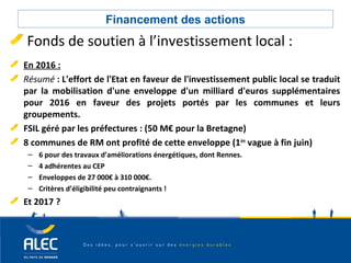 Collectivités locales
Financement des actions
Fonds de soutien à l’investissement local :
En 2016 :
Résumé : L'effort de l'Etat en faveur de l'investissement public local se traduit
par la mobilisation d'une enveloppe d'un milliard d'euros supplémentaires
pour 2016 en faveur des projets portés par les communes et leurs
groupements.
FSIL géré par les préfectures : (50 M€ pour la Bretagne)
8 communes de RM ont profité de cette enveloppe (1ère
vague à fin juin)
– 6 pour des travaux d’améliorations énergétiques, dont Rennes.
– 4 adhérentes au CEP
– Enveloppes de 27 000€ à 310 000€.
– Critères d’éligibilité peu contraignants !
Et 2017 ?
 