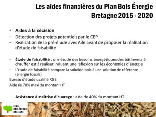 Les aides financières du Plan Bois Énergie
Bretagne 2015 - 2020
• Aides à la décision
- Détection des projets potentiels par le CEP
- Réalisation de la pré-étude avec Aile avant de proposer la réalisation
d’étude de faisabilité
- Étude de faisabilité : une étude des besoins énergétiques des bâtiments à
chauffer est à réaliser incluant une réflexion sur les économies d’énergie
- L’étude de faisabilité compare la solution bois à une solution de référence
(énergie fossile)
Bureau d’étude qualifié RGE
Aide de 70% maxi du montant HT
- Assistance à maîtrise d’ouvrage : aide de 40% du montant HT
 