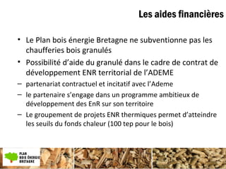 Plan bois énergie
• Le Plan bois énergie Bretagne ne subventionne pas les
chaufferies bois granulés
• Possibilité d’aide du granulé dans le cadre de contrat de
développement ENR territorial de l’ADEME
– partenariat contractuel et incitatif avec l’Ademe
– le partenaire s’engage dans un programme ambitieux de
développement des EnR sur son territoire
– Le groupement de projets ENR thermiques permet d’atteindre
les seuils du fonds chaleur (100 tep pour le bois)
Les aides financières
 