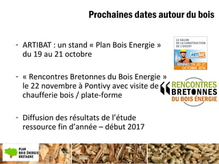 Prochaines dates autour du bois
- ARTIBAT : un stand « Plan Bois Energie »
du 19 au 21 octobre
- « Rencontres Bretonnes du Bois Energie »
le 22 novembre à Pontivy avec visite de
chaufferie bois / plate-forme
- Diffusion des résultats de l’étude
ressource fin d’année – début 2017
 