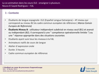 La co-animation dans les cours ELE : enseigner à plusieurs
Noura El Sayed Rodríguez – FdL

  1 - Contexte

  •   Étudiants de langue espagnole- ELE (Español Lengua Extranjera) – 4ª niveau qui
      correspond au niveau B2 du cadre commun européen de référence ( Marco Común
      Europeo de Referencia)
  •   Étudiants Niveau B : utilisateur indépendant subdivisé en niveau seuil (B1) et avancé
      ou indépendant (B2). Il correspond à une " compétence opérationnelle limitée ") ou
      une " réponse appropriée dans des situations courantes
  •   Etudiants ayant suivi tous les niveaux à la FdL
  •   Animateurs natifs de cours de langue
  •   Atelier d´expression orale
  •   Durée: 3 heures
  •   Cadre commun européen de référence
 