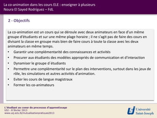 La co-animation dans les cours ELE : enseigner à plusieurs
Noura El Sayed Rodríguez – FdL

  2 - Objectifs

  La co-animation est un cours qui se déroule avec deux animateurs en face d'un même
  groupe d‘étudiants et sur une même plage horaire ; il ne s'agit pas de faire des cours en
  divisant la classe en groupe mais bien de faire cours à toute la classe avec les deux
  animateurs en même temps.
  • Garantir une complémentarité des connaissances et activités
  • Procurer aux étudiants des modèles appropriés de communication et d'interaction
  • Dynamiser le groupe d´étudiants
  • Permettre une complémentarité sur le plan des interventions, surtout dans les jeux de
      rôle, les simulations et autres activités d'animation.
  • Eviter les cours de langue magistraux
  • Former les co-animateurs
 
