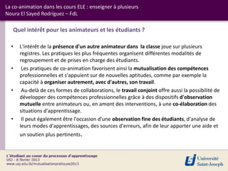 La co-animation dans les cours ELE : enseigner à plusieurs
Noura El Sayed Rodríguez – FdL

   Quel intérêt pour les animateurs et les étudiants ?

  •   L'intérêt de la présence d'un autre animateur dans la classe joue sur plusieurs
      registres. Les pratiques les plus fréquentes organisent différentes modalités de
      regroupement et de prises en charge des étudiants.
  •    Les pratiques de co-animation favorisent ainsi la mutualisation des compétences
      professionnelles et s'appuient sur de nouvelles aptitudes, comme par exemple la
      capacité à organiser autrement, avec d'autres, son travail.
  •    Au-delà de ces formes de collaborations, le travail conjoint offre aussi la possibilité de
      développer des compétences professionnelles grâce à des dispositifs d'observation
      mutuelle entre animateurs ou, en amont des interventions, à une co-élaboration des
      situations d'apprentissage.
  •    Il peut également être l'occasion d'une observation fine des étudiants, d'analyse de
      leurs modes d'apprentissages, des sources d'erreurs, afin de leur apporter une aide et
      un soutien plus pertinents.
 