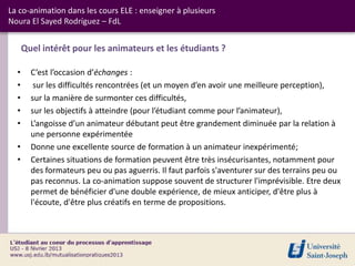 La co-animation dans les cours ELE : enseigner à plusieurs
Noura El Sayed Rodríguez – FdL


      Quel intérêt pour les animateurs et les étudiants ?

  •     C’est l’occasion d’échanges :
  •      sur les difficultés rencontrées (et un moyen d’en avoir une meilleure perception),
  •     sur la manière de surmonter ces difficultés,
  •     sur les objectifs à atteindre (pour l’étudiant comme pour l’animateur),
  •     L’angoisse d’un animateur débutant peut être grandement diminuée par la relation à
        une personne expérimentée
  •     Donne une excellente source de formation à un animateur inexpérimenté;
  •     Certaines situations de formation peuvent être très insécurisantes, notamment pour
        des formateurs peu ou pas aguerris. Il faut parfois s'aventurer sur des terrains peu ou
        pas reconnus. La co-animation suppose souvent de structurer l'imprévisible. Etre deux
        permet de bénéficier d'une double expérience, de mieux anticiper, d'être plus à
        l'écoute, d'être plus créatifs en terme de propositions.
 