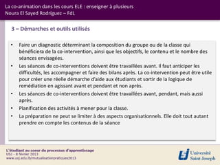 La co-animation dans les cours ELE : enseigner à plusieurs
Noura El Sayed Rodríguez – FdL

  3 – Démarches et outils utilisés

  •   Faire un diagnostic déterminant la composition du groupe ou de la classe qui
      bénéficiera de la co-intervention, ainsi que les objectifs, le contenu et le nombre des
      séances envisagées.
  •   Les séances de co-interventions doivent être travaillées avant. Il faut anticiper les
      difficultés, les accompagner et faire des bilans après. La co-intervention peut être utile
      pour créer une réelle démarche d’aide aux étudiants et sortir de la logique de
      remédiation en agissant avant et pendant et non après.
  •   Les séances de co-interventions doivent être travaillées avant, pendant, mais aussi
      après.
  •   Planification des activités à mener pour la classe.
  •   La préparation ne peut se limiter à des aspects organisationnels. Elle doit tout autant
      prendre en compte les contenus de la séance
 