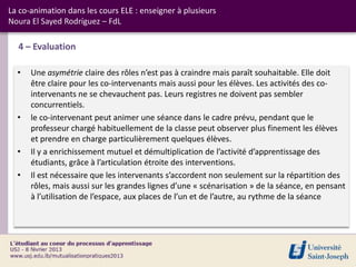 La co-animation dans les cours ELE : enseigner à plusieurs
Noura El Sayed Rodríguez – FdL

  4 – Evaluation

  •   Une asymétrie claire des rôles n’est pas à craindre mais paraît souhaitable. Elle doit
      être claire pour les co-intervenants mais aussi pour les élèves. Les activités des co-
      intervenants ne se chevauchent pas. Leurs registres ne doivent pas sembler
      concurrentiels.
  •   le co-intervenant peut animer une séance dans le cadre prévu, pendant que le
      professeur chargé habituellement de la classe peut observer plus finement les élèves
      et prendre en charge particulièrement quelques élèves.
  •   Il y a enrichissement mutuel et démultiplication de l’activité d’apprentissage des
      étudiants, grâce à l’articulation étroite des interventions.
  •   Il est nécessaire que les intervenants s’accordent non seulement sur la répartition des
      rôles, mais aussi sur les grandes lignes d’une « scénarisation » de la séance, en pensant
      à l’utilisation de l’espace, aux places de l’un et de l’autre, au rythme de la séance
 