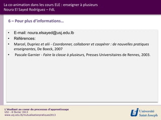 La co-animation dans les cours ELE : enseigner à plusieurs
Noura El Sayed Rodríguez – FdL

  6 – Pour plus d’informations…

  •   E-mail: noura.elsayed@usj.edu.lb
  •   Références:
  •   Marcel, Dupriez et alii - Coordonner, collaborer et coopérer : de nouvelles pratiques
      enseignantes, De Boeck, 2007
  •   Pascale Garnier - Faire la classe à plusieurs, Presses Universitaires de Rennes, 2003.
 