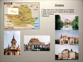 Oradea Take train from Cluj-Napoca to Oradea Walk around town visiting all the sights Watch theatre Museum Theatre City Hall City Hall 