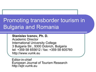 Promoting transborder tourism in Bulgaria and Romania 
Stanislav Ivanov, Ph. D. Academic Director International University College 3 Bulgaria Str., 9300 Dobrich, Bulgaria tel: +359 58 655612 / fax: +359 58 605760 http://www.vumk.eu 
Editor-in-chief European Journal of Tourism Research http://ejtr.vumk.eu  