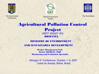 Agricultural Pollution Control
Project
WBTF 050327- RO
ROMANIA
MINISTRY OF ENVIRONMENT
AND SUSTAINABLE DEVELOPMENT
Project Management Unit
Stefan NICOLAU, PhD
Monitoring and Evaluation Specialist
The Government
of Romania
Global Environment
Facility
The World Bank
Nitrogen 4th
Conference, October 1–5, 2007
Costa do Sauipe, Bahia, Brazil
 