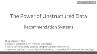 The Power of Unstructured Data
Olga Scrivner, PhD
Research Scientist, CNS, Indiana University
Visiting Lecturer, Data Science Program, Indiana University
Corporate Faculty, Data Analytics, Harrisburg University of Science & Technology
Recommendation Systems
 
