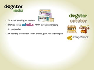 • 7M active monthly pet owners

• 200M ad views                  +60M through retargeting
• 3M pet proﬁles

• 4M monthly video views - with pre roll, post roll, and bumpers
 