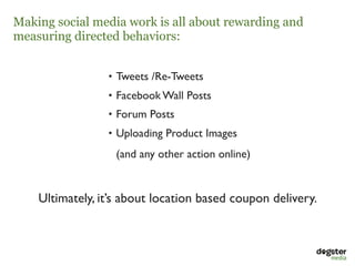 Making social media work is all about rewarding and
measuring directed behaviors:


                 • Tweets /Re-Tweets 
                 • Facebook Wall Posts 
                 • Forum Posts 
                 • Uploading Product Images 

                   (and any other action online) 


    Ultimately, it’s about location based coupon delivery.
 