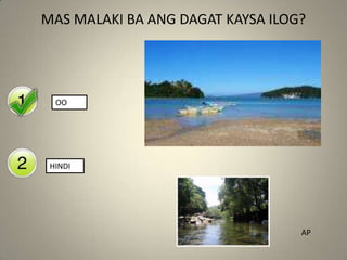 Yes
No
MAS MALAKI BA ANG DAGAT KAYSA ILOG?
OO
HINDI
AP