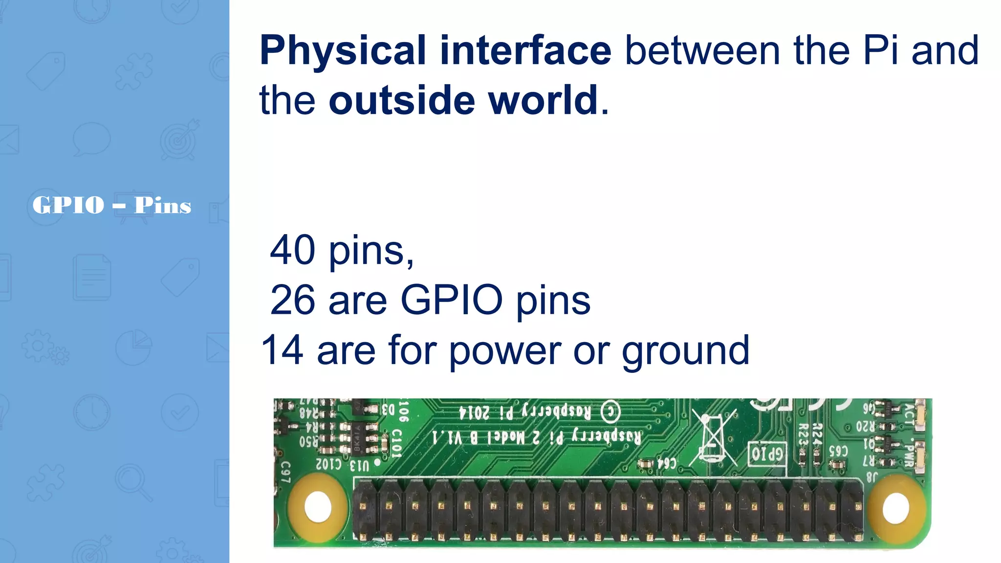 GPIO – Pins Physical interface between the Pi and the outside world. 40 pins, 26 are GPIO pins 14 are for power or ground 