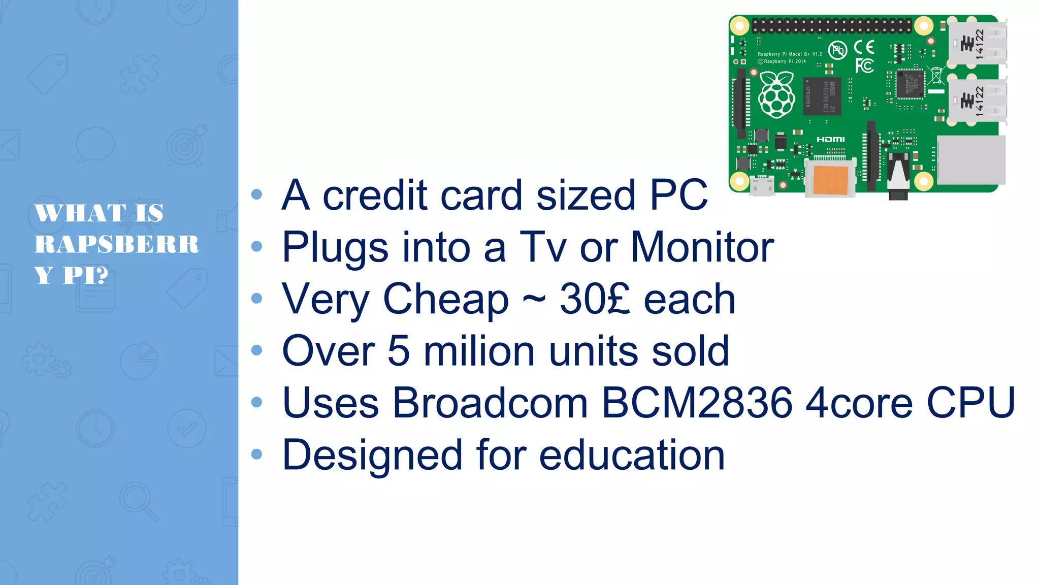 WHAT IS RAPSBERR Y PI? • A credit card sized PC • Plugs into a Tv or Monitor • Very Cheap ~ 30£ each • Over 5 milion units sold • Uses Broadcom BCM2836 4core CPU • Designed for education 
