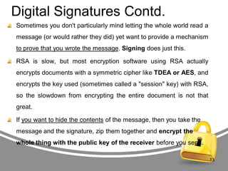 Digital Signatures Contd.
Sometimes you don't particularly mind letting the whole world read a
message (or would rather they did) yet want to provide a mechanism

to prove that you wrote the message. Signing does just this.
RSA is slow, but most encryption software using RSA actually
encrypts documents with a symmetric cipher like TDEA or AES, and

encrypts the key used (sometimes called a "session" key) with RSA,
so the slowdown from encrypting the entire document is not that
great.
If you want to hide the contents of the message, then you take the

message and the signature, zip them together and encrypt the
whole thing with the public key of the receiver before you send.
13

 