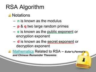 RSA Algorithm
Notations
– n is known as the modulus
– p & q two large random primes
– e is known as the public exponent or
encryption exponent
– d is known as the secret exponent or
decryption exponent
Mathematics Related to RSA – Eular’s,Fermat’s
and Chinese Remainder Theorems

15

 