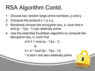 RSA Algorithm Contd.
1. Choose two random large prime numbers, p and q
2. Compute the product n = p x q
3. Randomly choose the encryption key, e, such that e
and (p - 1)(q - 1) are relatively prime
4. Use the extended Euclidean algorithm to compute the
decryption key, d, such that
e*d ≡ 1 mod (p - 1)(q - 1)
ie
d = e-1 mod ((p - 1)(q - 1))
* d and n are also relatively prime

16

 