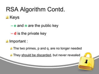 RSA Algorithm Contd.
Keys
– e and n are the public key

– d is the private key
Important :
The two primes, p and q, are no longer needed
They should be discarded, but never revealed

17

 