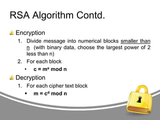 RSA Algorithm Contd.
Encryption
1. Divide message into numerical blocks smaller than
n (with binary data, choose the largest power of 2
less than n)
2. For each block
• c = me mod n

Decryption
1. For each cipher text block
 m = cd mod n

18

 