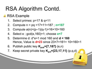 RSA Algorithm Contd.
RSA Example
1.
2.
3.
4.
5.

Select primes: p=17 & q=11
Compute n = pq =17×11=187 ; n=187
Compute ø(n)=(p–1)(q-1)=16×10=160
Select e ; gcd(e,160)=1; choose e=7
Determine d: d*e=1 mod 160 and d < 160
Hence, Value is d=23 since 23×7=161= 10×160+1
6. Publish public key Kpub={7,187} (e,n)
7. Keep secret private key Kpvt={23,17,11} (p,q,d)

19

 