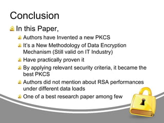Conclusion
In this Paper,
Authors have Invented a new PKCS
It‟s a New Methodology of Data Encryption
Mechanism (Still valid on IT Industry)
Have practically proven it
By applying relevant security criteria, it became the
best PKCS
Authors did not mention about RSA performances
under different data loads
One of a best research paper among few

23

 