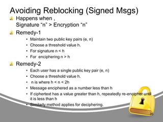 Avoiding Reblocking (Signed Msgs)
Happens when ,
Signature “n” > Encryption “n”
Remedy-1
•
•
•
•

Maintain two public key pairs (e, n)
Choose a threshold value h.
For signature n < h
For enciphering n > h

Remedy-2
•
•
•
•
•

Each user has a single public key pair (e, n)
Choose a threshold value h.
n is where h < n < 2h
Message enciphered as a number less than h
If ciphertext has a value greater than h, repeatedly re-encipher until
it is less than h
• Similarly method applies for deciphering.
35

 
