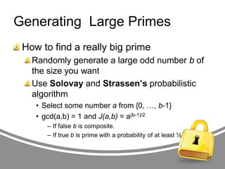 Generating Large Primes
How to find a really big prime
Randomly generate a large odd number b of
the size you want
Use Solovay and Strassen’s probabilistic
algorithm
• Select some number a from {0, …, b-1}
• gcd(a,b) = 1 and J(a,b) = a(b-1)/2
– If false b is composite.
– If true b is prime with a probability of at least ½

37

 