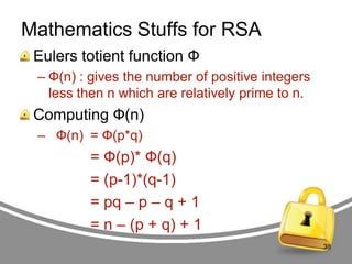 Mathematics Stuffs for RSA
Eulers totient function Ф
– Ф(n) : gives the number of positive integers
less then n which are relatively prime to n.

Computing Ф(n)
– Ф(n) = Ф(p*q)

= Ф(p)* Ф(q)
= (p-1)*(q-1)
= pq – p – q + 1
= n – (p + q) + 1
38

 