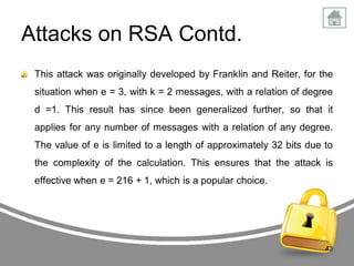 Attacks on RSA Contd.
This attack was originally developed by Franklin and Reiter, for the

situation when e = 3, with k = 2 messages, with a relation of degree
d =1. This result has since been generalized further, so that it
applies for any number of messages with a relation of any degree.

The value of e is limited to a length of approximately 32 bits due to
the complexity of the calculation. This ensures that the attack is
effective when e = 216 + 1, which is a popular choice.

43

 
