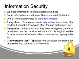 Information Security
We need information to share/express our ideas
Some Information are valuable. Hence we need Protection
One of Protection method is “Data Encryption“
Encryption : Transform usable information into a form that
renders it unusable by anyone other than an authorized user
Decryption : Information that has been encrypted (rendered
unusable) can be transformed back into its original usable
form by an authorized user, who possesses the cryptographic
key
Cryptographic key : Specifies the particular transformation
of plaintext into ciphertext, or vice versa

5

 