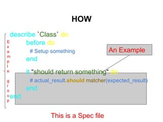describe `Class` do
before do
# Setup something
end
it “should return something“ do
# actual_result.should matcher(expected_result)
end
end
HOW
An Example
E
x
a
m
p
l
e
g
r
o
u
p
This is a Spec file
 