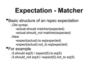 Expectation - Matcher
•Basic structure of an rspec expectation
o Old syntax
 actual.should matcher(expected)
 actual.should_not matcher(expected)
o New
 expect(actual).to eq(expected)
 expect(actual).not_to eq(expected)
•For example
o 5.should eq(5) / expect(5).to eq(5)
o 5.should_not eq(4) / expect(5).not_to eq(5)
 